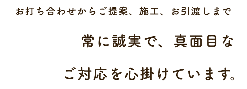 お打ち合わせからご提案、施工、お引渡しまで常に誠実で、真面目なご対応を心掛けています。