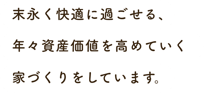 末永く快適に過ごせる、年々資産価値を高めていく家づくりをしています。