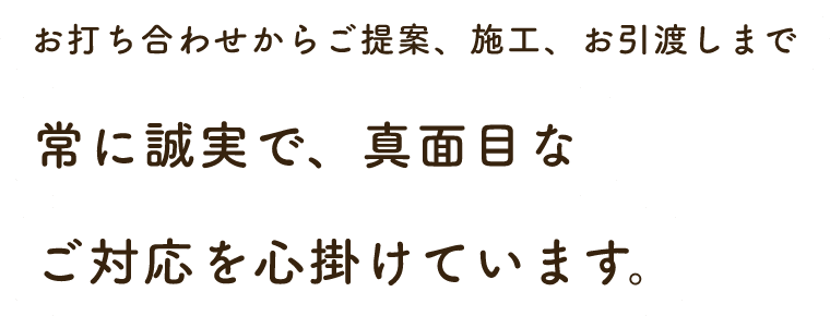 お打ち合わせからご提案、施工、お引渡しまで常に誠実で、真面目なご対応を心掛けています。