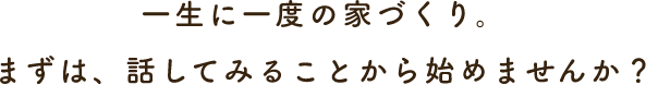 一生に一度の家づくり。まずは、話してみることから始めませんか？