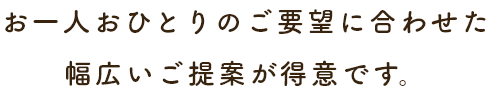 お一人おひとりのご要望に合わせた幅広いご提案が得意です。