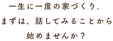 一生に一度の家づくり。まずは、話してみることから始めませんか？