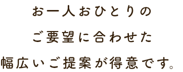 お一人おひとりのご要望に合わせた幅広いご提案が得意です。